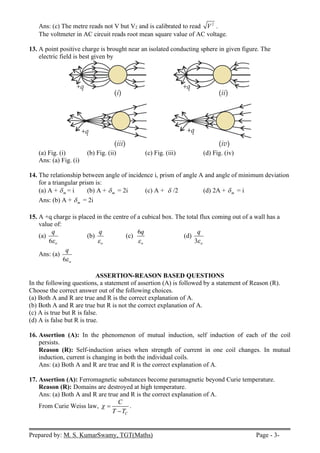 Prepared by: M. S. KumarSwamy, TGT(Maths) Page - 3-
Ans: (c) The metre reads not V but V2 and is calibrated to read 2
V .
The voltmeter in AC circuit reads root mean square value of AC voltage.
13. A point positive charge is brought near an isolated conducting sphere in given figure. The
electric field is best given by
(a) Fig. (i) (b) Fig. (ii) (c) Fig. (iii) (d) Fig. (iv)
Ans: (a) Fig. (i)
14. The relationship between angle of incidence i, prism of angle A and angle of minimum deviation
for a triangular prism is:
(a) A + m
 = i (b) A + m
 = 2i (c) A +  /2 (d) 2A + m
 = i
Ans: (b) A + m
 = 2i
15. A +q charge is placed in the centre of a cubical box. The total flux coming out of a wall has a
value of:
(a)
6 o
q

(b)
o
q

(c)
6
o
q

(d)
3 o
q

Ans: (a)
6 o
q

ASSERTION-REASON BASED QUESTIONS
In the following questions, a statement of assertion (A) is followed by a statement of Reason (R).
Choose the correct answer out of the following choices.
(a) Both A and R are true and R is the correct explanation of A.
(b) Both A and R are true but R is not the correct explanation of A.
(c) A is true but R is false.
(d) A is false but R is true.
16. Assertion (A): In the phenomenon of mutual induction, self induction of each of the coil
persists.
Reason (R): Self-induction arises when strength of current in one coil changes. In mutual
induction, current is changing in both the individual coils.
Ans: (a) Both A and R are true and R is the correct explanation of A.
17. Assertion (A): Ferromagnetic substances become paramagnetic beyond Curie temperature.
Reason (R): Domains are destroyed at high temperature.
Ans: (a) Both A and R are true and R is the correct explanation of A.
From Curie Weiss law,
C
C
T T
 

.
 