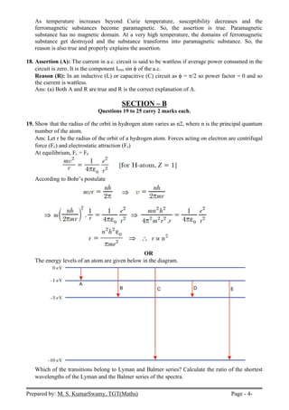 Prepared by: M. S. KumarSwamy, TGT(Maths) Page - 4-
As temperature increases beyond Curie temperature, susceptibility decreases and the
ferromagnetic substances become paramagnetic. So, the assertion is true. Paramagnetic
substance has no magnetic domain. At a very high temperature, the domains of ferromagnetic
substance get destroyed and the substance transforms into paramagnetic substance. So, the
reason is also true and properly explains the assertion.
18. Assertion (A): The current in a.c. circuit is said to be wattless if average power consumed in the
circuit is zero. It is the component Irms sin of the a.c.
Reason (R): In an inductive (L) or capacitive (C) circuit as  = /2 so power factor = 0 and so
the current is wattless.
Ans: (a) Both A and R are true and R is the correct explanation of A.
SECTION – B
Questions 19 to 25 carry 2 marks each.
19. Show that the radius of the orbit in hydrogen atom varies as n2, where n is the principal quantum
number of the atom.
Ans: Let r be the radius of the orbit of a hydrogen atom. Forces acting on electron are centrifugal
force (Fc) and electrostatic attraction (Fe)
At equilibrium, Fc = Fe
According to Bohr’s postulate
OR
The energy levels of an atom are given below in the diagram.
Which of the transitions belong to Lyman and Balmer series? Calculate the ratio of the shortest
wavelengths of the Lyman and the Balmer series of the spectra.
 