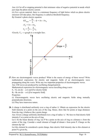 Prepared by: M. S. KumarSwamy, TGT(Maths) Page - 8-
Ans: (i) Cut off or stopping potential is that minimum value of negative potential at anode which
just stops the photo electric current.
(ii) For a given material, there is a minimum frequency of light below which no photo electric
emission will take place, this frequency is called as threshold frequency.
By Einstein’s photo electric equation
27. How are electromagnetic waves produce? What is the source of energy of these waves? Write
mathematical expressions for electric and magnetic fields of an electromagnetic wave
propagating along the z-axis. Write any two important properties of electromagnetic waves.
Ans: EM waves are produced by oscillating charged particle.
Mathematical expression for electromagnetic waves travelling along z-axis:
Ex =E0 sin (kz –  t) and [For electric field]
By =B0 sin (kz –  t) [For magnetic field]
Properties:
(i) Electromagnetic waves have oscillating electric and magnetic fields along mutually
perpendicular directions.
(ii) They have transverse nature.
28. A charge is distributed uniformly over a ring of radius 'a'. Obtain an expression for the electric
field intensity at a point on the axis of the ring. Hence, show that for points at large distances
from the ring, it behaves like a point charge.
Ans: Given a charge uniformly distributed over a ring of radius ‘a’. We have to find electric field
intensity E at a point on the axis of ring.
Let λ be the linear density of ring. Let P be a point on the axis of ring at a distance x from the
center of the ring. Consider a small element of length dl distant r from point P. Charge on the
element dq=λdl
Let this element be considered a point charge, then electric field intensity due to this element at
point P is given by,
 