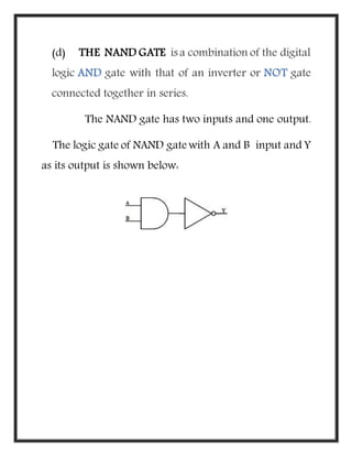 (d) THE NAND GATE is a combination of the digital
logic AND gate with that of an inverter or NOT gate
connected together in series.
The NAND gate has two inputs and one output.
The logic gate of NAND gate with A and B input and Y
as its output is shown below:
 