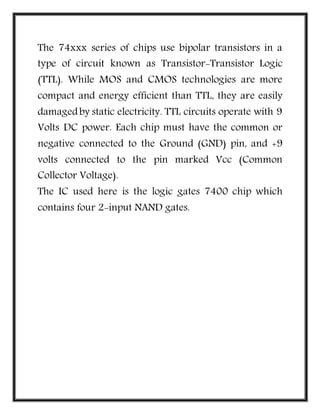 The 74xxx series of chips use bipolar transistors in a
type of circuit known as Transistor-Transistor Logic
(TTL). While MOS and CMOS technologies are more
compact and energy efficient than TTL, they are easily
damagedby static electricity. TTL circuits operate with 9
Volts DC power. Each chip must have the common or
negative connected to the Ground (GND) pin, and +9
volts connected to the pin marked Vcc (Common
Collector Voltage).
The IC used here is the logic gates 7400 chip which
contains four 2-input NAND gates.
 