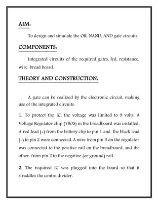 AIM:
To design and simulate the OR, NAND, AND gate circuits.
COMPONENTS:
Integrated circuits of the required gates, led, resistance,
wire, bread board.
THEORY AND CONSTRUCTION:
A gate can be realized by the electronic circuit, making
use of the integrated circuits.
1. To protect the IC, the voltage was limited to 9 volts. A
Voltage Regulator chip (7805) in the breadboard was installed.
A red lead (+) from the battery clip to pin 1 and the black lead
(-) to pin 2 were connected. A wire from pin 3 on the regulator
was connected to the positive rail on the breadboard, and the
other from pin 2 to the negative (or ground) rail.
2. The required IC was plugged into the board so that it
straddles the centre divider.
 