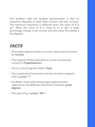 One problem with the tangent galvanometer is that its
resolution degrades at both high currents and low currents.
The maximum resolution is obtained when the value of θ is
45°. When the value of θ is close to 0° or 90°, a large
percentage change in the current will only move the needle a
few degrees
FACTS
• The tangent galvanometer is an early measuring instrument
for Current
• The magnetic field produced by a circular coil carrying
current I is Proportional to I
• The S.I unit of magnetic field is Tesla
• The magnitude of horizontal intensity of earth’s magnetic
field is 3.5x10⁻⁵ T
• For better result while doing tangent galvanometer
experiment, the deflection should be in between 30-60
degrees.
• The value of μ₀ is 4πx10⁻⁷ NA⁻² .
 