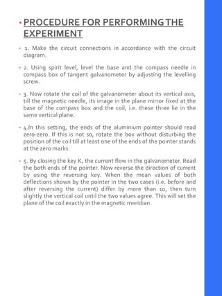 • PROCEDURE FOR PERFORMINGTHE
EXPERIMENT
• 1. Make the circuit connections in accordance with the circuit
diagram.
• 2. Using spirit level, level the base and the compass needle in
compass box of tangent galvanometer by adjusting the levelling
screw.
• 3. Now rotate the coil of the galvanometer about its vertical axis,
till the magnetic needle, its image in the plane mirror fixed at the
base of the compass box and the coil, i.e. these three lie in the
same vertical plane.
• 4.In this setting, the ends of the aluminium pointer should read
zero-zero. If this is not so, rotate the box without disturbing the
position of the coil till at least one of the ends of the pointer stands
at the zero marks.
• 5. By closing the key K, the current flow in the galvanometer. Read
the both ends of the pointer. Now reverse the direction of current
by using the reversing key. When the mean values of both
deflections shown by the pointer in the two cases (i.e. before and
after reversing the current) differ by more than 1o, then turn
slightly the vertical coil until the two values agree. This will set the
plane of the coil exactly in the magnetic meridian.
 