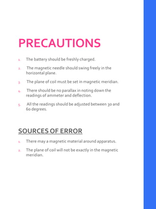 PRECAUTIONS
1. The battery should be freshly charged.
2. The magnetic needle should swing freely in the
horizontal plane.
3. The plane of coil must be set in magnetic meridian.
4. There should be no parallax in noting down the
readings of ammeter and deflection.
5. All the readings should be adjusted between 30 and
60 degrees.
SOURCES OF ERROR
1. There may a magnetic material around apparatus.
2. The plane of coil will not be exactly in the magnetic
meridian.
 