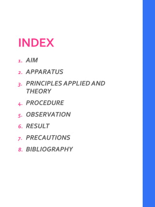 INDEX
1. AIM
2. APPARATUS
3. PRINCIPLES APPLIED AND
THEORY
4. PROCEDURE
5. OBSERVATION
6. RESULT
7. PRECAUTIONS
8. BIBLIOGRAPHY
 