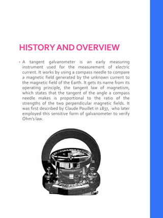 HISTORYANDOVERVIEW
• A tangent galvanometer is an early measuring
instrument used for the measurement of electric
current. It works by using a compass needle to compare
a magnetic field generated by the unknown current to
the magnetic field of the Earth. It gets its name from its
operating principle, the tangent law of magnetism,
which states that the tangent of the angle a compass
needle makes is proportional to the ratio of the
strengths of the two perpendicular magnetic fields. It
was first described by Claude Pouillet in 1837, who later
employed this sensitive form of galvanometer to verify
Ohm’s law.
 