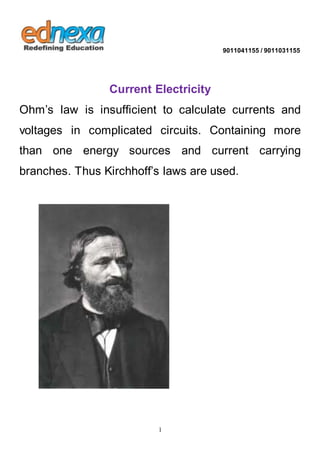 9011041155 / 9011031155 
Current Electricity 
Ohm’s law is insufficient to calculate currents and 
voltages in complicated circuits. Containing more 
than one energy sources and current carrying 
branches. Thus Kirchhoff’s laws are used. 
1 
 