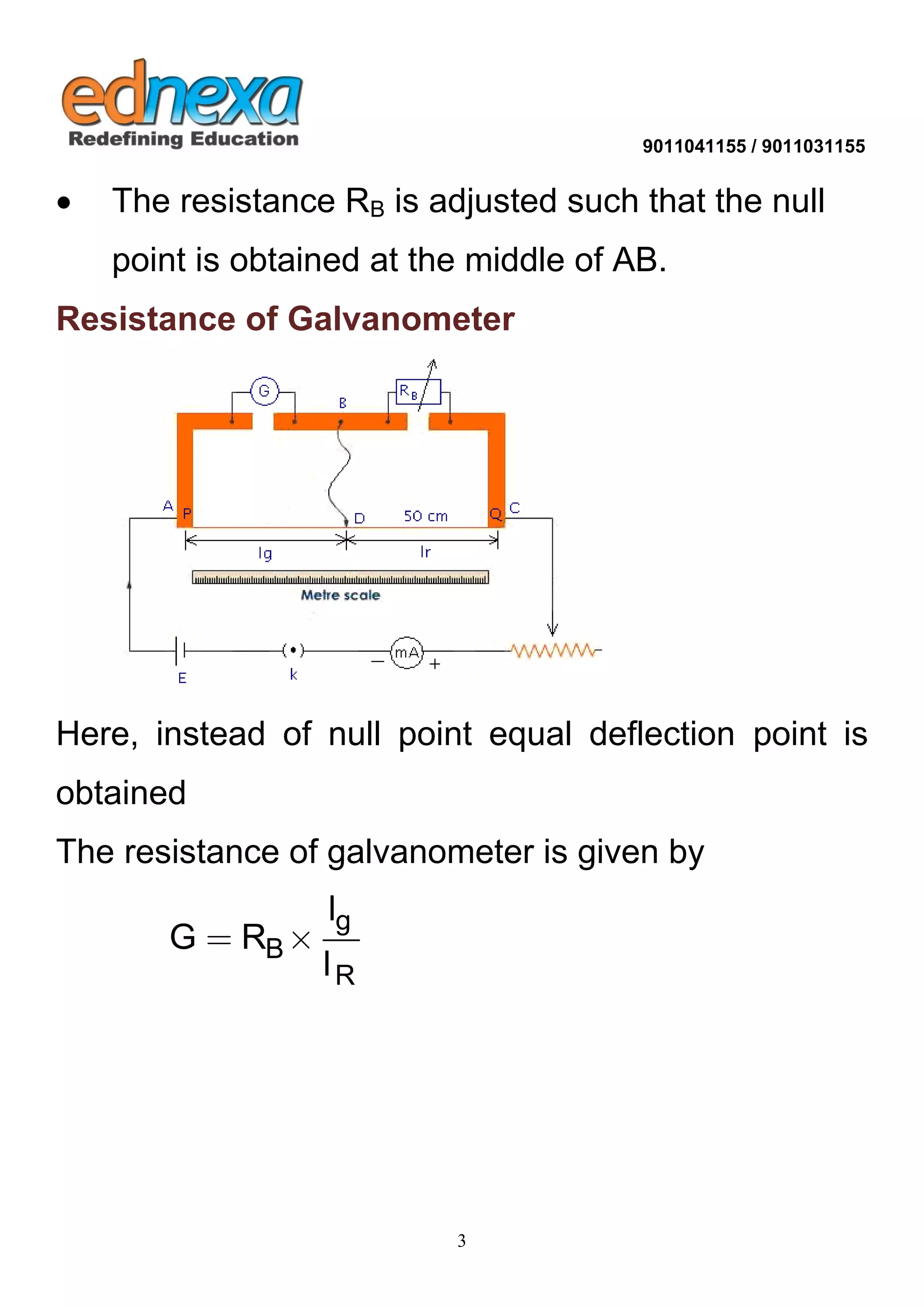 9011041155 / 9011031155 
3 
 The resistance RB is adjusted such that the null 
point is obtained at the middle of AB. 
Resistance of Galvanometer 
Here, instead of null point equal deflection point is 
obtained 
The resistance of galvanometer is given by 
g 
B 
R 
l 
G R 
l 
  
 