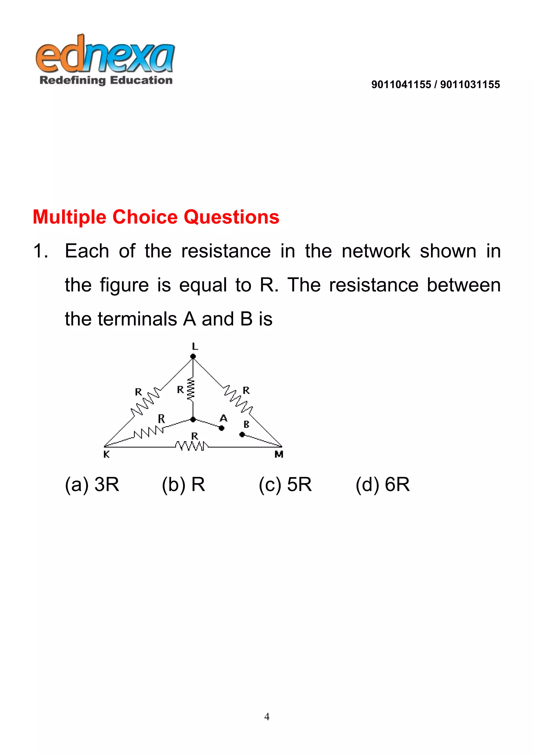 9011041155 / 9011031155 
4 
Multiple Choice Questions 1. Each of the resistance in the network shown in the figure is equal to R. The resistance between the terminals A and B is (a) 3R (b) R (c) 5R (d) 6R 
 