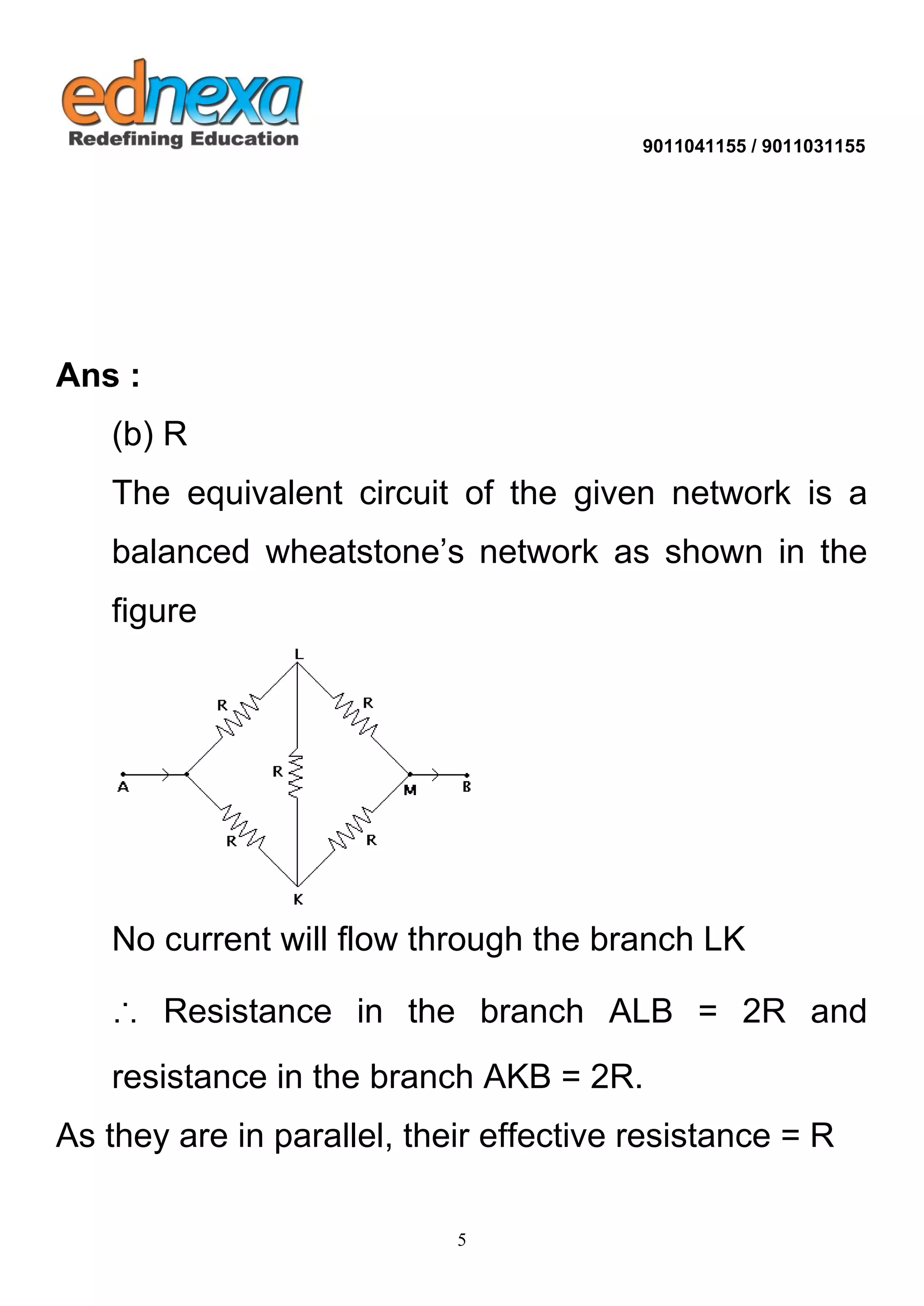 9011041155 / 9011031155 
5 
Ans : (b) R The equivalent circuit of the given network is a balanced wheatstone’s network as shown in the figure No current will flow through the branch LK ∴ Resistance in the branch ALB = 2R and resistance in the branch AKB = 2R. As they are in parallel, their effective resistance = R 
 