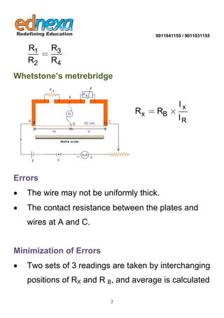 9011041155 / 9011031155 
2 
1 3 
2 4 
R R 
R R 
 
Whetstone’s metrebridge 
x 
x B 
R 
l 
R R 
l 
  
Errors 
 The wire may not be uniformly thick. 
 The contact resistance between the plates and 
wires at A and C. 
Minimization of Errors 
 Two sets of 3 readings are taken by interchanging 
positions of RX and R B, and average is calculated 
 