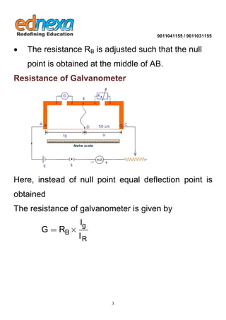 9011041155 / 9011031155 
3 
 The resistance RB is adjusted such that the null 
point is obtained at the middle of AB. 
Resistance of Galvanometer 
Here, instead of null point equal deflection point is 
obtained 
The resistance of galvanometer is given by 
g 
B 
R 
l 
G R 
l 
  
 