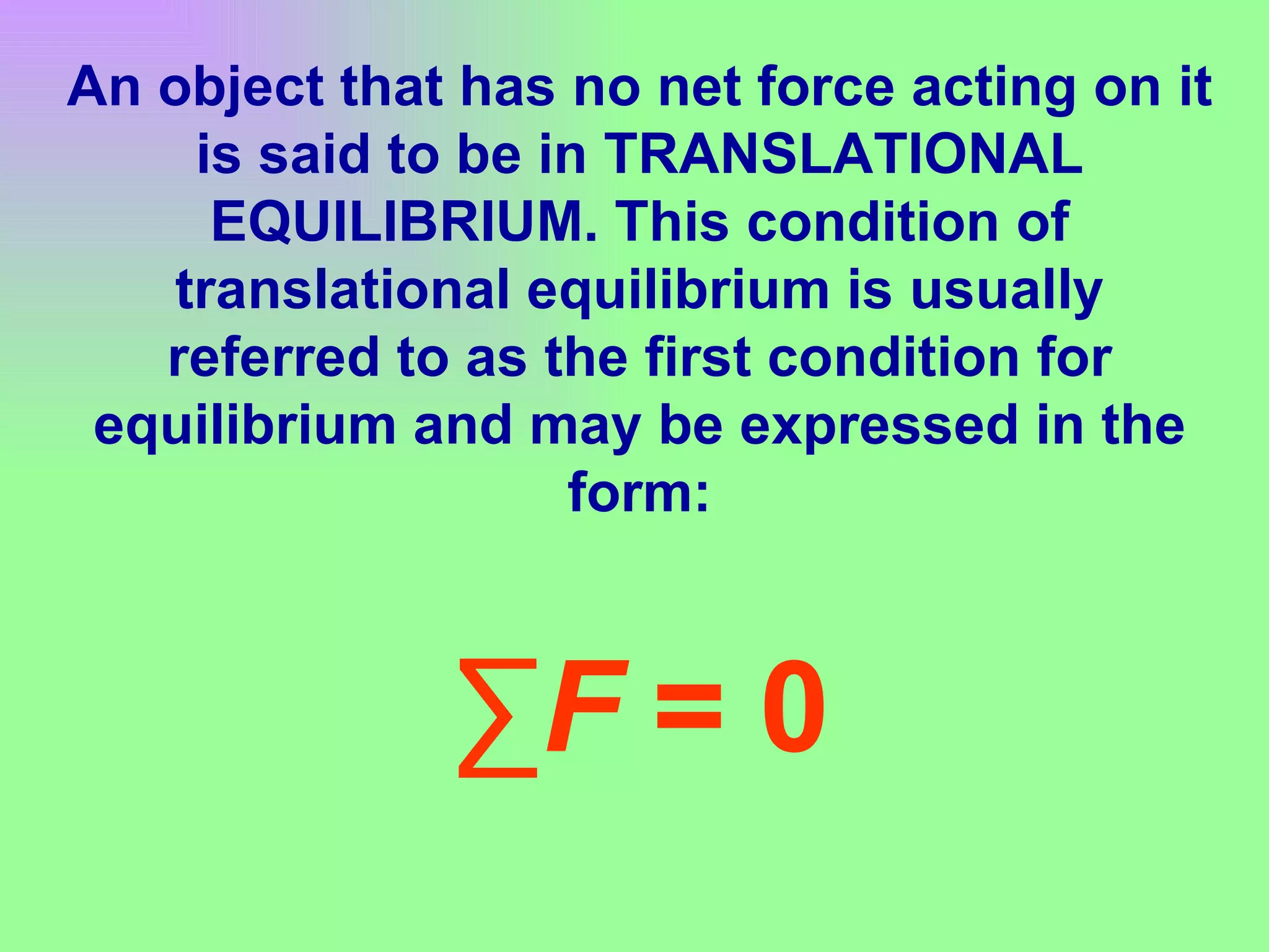 An object that has no net force acting on it is said to be in TRANSLATIONAL EQUILIBRIUM. This condition of translational equilibrium is usually referred to as the first condition for equilibrium and may be expressed in the form: ∑ F  = 0 