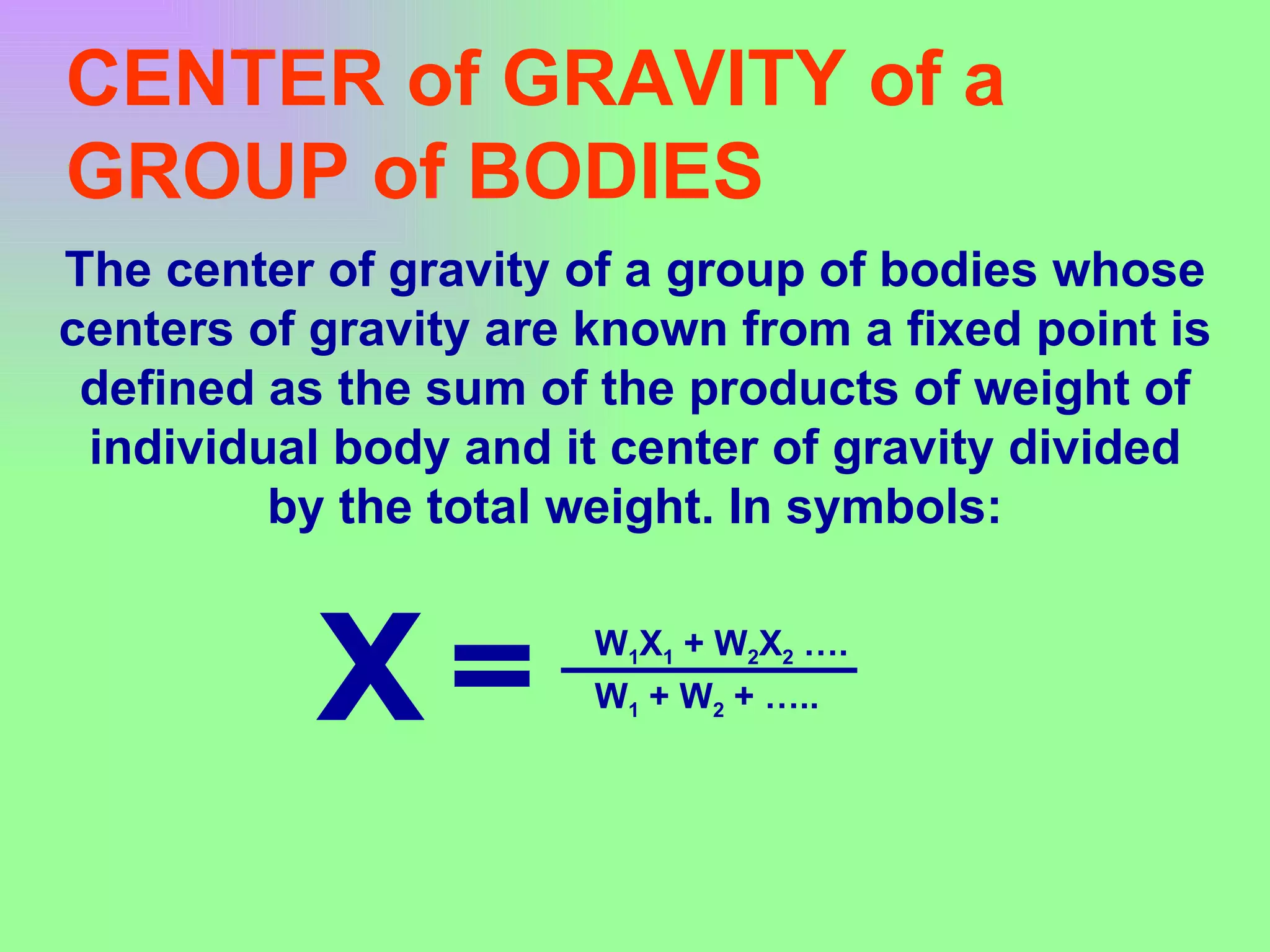 CENTER of GRAVITY of a GROUP of BODIES The center of gravity of a group of bodies whose centers of gravity are known from a fixed point is defined as the sum of the products of weight of individual body and it center of gravity divided by the total weight. In symbols: X W 1 X 1  + W 2 X 2  …. W 1  + W 2  + ….. = 