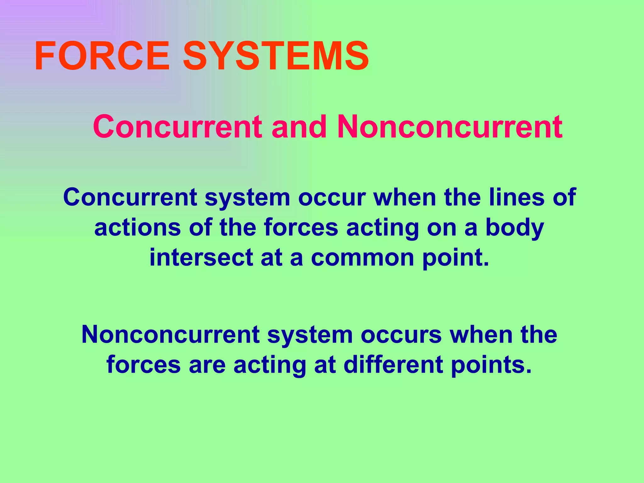 FORCE SYSTEMS Concurrent and Nonconcurrent Concurrent system occur when the lines of actions of the forces acting on a body intersect at a common point. Nonconcurrent system occurs when the forces are acting at different points. 