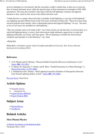 Physics - First Spectrum of Ball Lightning

3 de 4

http://physics.aps.org.ez1.periodicos.capes.gov.br/articles/v7/5

given its abundance in soil minerals. But the researchers couldn’t confirm that, as there are no emission
lines of neutral aluminum atoms within the spectral range of their instrument (wavelengths of 400–1000
nanometers). The team also used their video data to plot the ball lightning’s intensity and apparent
diameter as they varied in time, down to the millisecond time-scale.
“I think that this is a unique observation that is probably of ball lightning, or one type of ball lightning,”
says lightning specialist Martin Uman of the University of Florida in Gainesville. “There have been many
research programs that routinely video or photograph natural and triggered lightning,” he says, “but none,
as far as I am aware, has stumbled on a ball lightning.”
“This one certainly seems to be made of dirt,” says Uman, but he says the data don’t reveal any hints as to
which ball lightning theory is correct. Such observations might ultimately suggest how to create ball
lightning artificially, says Uman, and Yuan agrees. “We are planning to simulate the observational
conditions and reproduce it in the laboratory,” says Yuan.
–Philip Ball
Philip Ball is a freelance science writer in London and author of Curiosity: How Science Became
Interested in Everything (2012).

References
1. Y. H. Ohtsuki and H. Ofuruton, “Plasma Fireballs Formed by Microwave Interference in Air,”
Nature 350, 139 (1991).
2. Y. Sakawa, K. Sugiyama, T. Tanabe, and R. More, “Fireball Generation in a Water Discharge,” J.
Plasma Fusion Res. 1, 039 (2006).
3. J. Abrahamson and J. Dinniss, “Ball Lightning Caused by Oxidation of Nanoparticle Networks
from Normal Lightning Strikes on Soil,” Nature 403, 519 (2000).
Previous Focus | Next Focus

Article Options
Printable Version
Share/Email This

Export Citation (BibTeX)
Export Citation (RIS)

Subject Areas
Plasma Physics
Geophysics

Related Articles
More Plasma Physics
A Particle Accelerator in the Radiation Belts
Viewpoint | Dec 2, 2013
18/01/2014 09:57

 