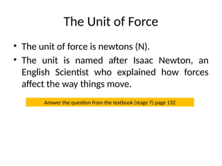 The Unit of Force
• The unit of force is newtons (N).
• The unit is named after Isaac Newton, an
English Scientist who explained how forces
affect the way things move.
Answer the question from the textbook (stage 7) page 132
 