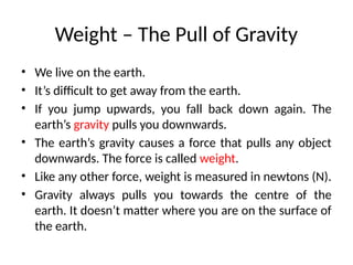 Weight – The Pull of Gravity
• We live on the earth.
• It’s difficult to get away from the earth.
• If you jump upwards, you fall back down again. The
earth’s gravity pulls you downwards.
• The earth’s gravity causes a force that pulls any object
downwards. The force is called weight.
• Like any other force, weight is measured in newtons (N).
• Gravity always pulls you towards the centre of the
earth. It doesn’t matter where you are on the surface of
the earth.
 