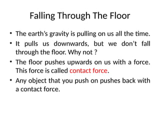 Falling Through The Floor
• The earth’s gravity is pulling on us all the time.
• It pulls us downwards, but we don’t fall
through the floor. Why not ?
• The floor pushes upwards on us with a force.
This force is called contact force.
• Any object that you push on pushes back with
a contact force.
 