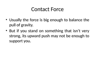 Contact Force
• Usually the force is big enough to balance the
pull of gravity.
• But if you stand on something that isn’t very
strong, its upward push may not be enough to
support you.
 