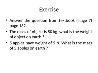 Exercise
• Answer the question from textbook (stage 7)
page 132.
• The mass of object is 50 kg, what is the weight
of object on earth ?
• 5 apples have weight of 5 N. What is the mass
of 5 apples on earth ?
 
