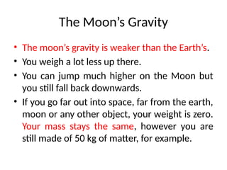 The Moon’s Gravity
• The moon’s gravity is weaker than the Earth’s.
• You weigh a lot less up there.
• You can jump much higher on the Moon but
you still fall back downwards.
• If you go far out into space, far from the earth,
moon or any other object, your weight is zero.
Your mass stays the same, however you are
still made of 50 kg of matter, for example.
 