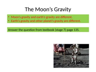 The Moon’s Gravity
• Moon’s gravity and earth’s gravity are different.
• Earth’s gravity and other planet’s gravity are different.
Answer the question from textbook (stage 7) page 135.
 
