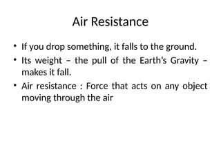 Air Resistance
• If you drop something, it falls to the ground.
• Its weight – the pull of the Earth’s Gravity –
makes it fall.
• Air resistance : Force that acts on any object
moving through the air
 