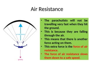 Air Resistance
• The parachutists will not be
travelling very fast when they hit
the ground.
• This is because they are falling
through the air.
• This means that there is another
force acting on them.
• This extra force is the force of air
resistance.
• The force of air resistance slows
them down to a safe speed.
 