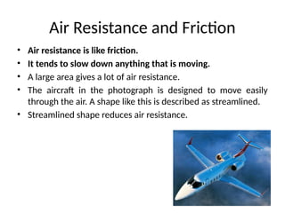 Air Resistance and Friction
• Air resistance is like friction.
• It tends to slow down anything that is moving.
• A large area gives a lot of air resistance.
• The aircraft in the photograph is designed to move easily
through the air. A shape like this is described as streamlined.
• Streamlined shape reduces air resistance.
 