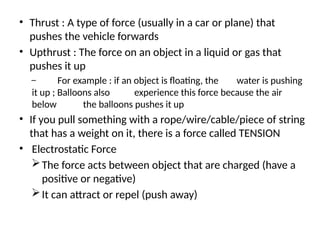 • Thrust : A type of force (usually in a car or plane) that
pushes the vehicle forwards
• Upthrust : The force on an object in a liquid or gas that
pushes it up
– For example : if an object is floating, the water is pushing
it up ; Balloons also experience this force because the air
below the balloons pushes it up
• If you pull something with a rope/wire/cable/piece of string
that has a weight on it, there is a force called TENSION
• Electrostatic Force
The force acts between object that are charged (have a
positive or negative)
It can attract or repel (push away)
 