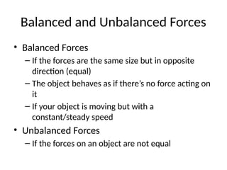 Balanced and Unbalanced Forces
• Balanced Forces
– If the forces are the same size but in opposite
direction (equal)
– The object behaves as if there’s no force acting on
it
– If your object is moving but with a
constant/steady speed
• Unbalanced Forces
– If the forces on an object are not equal
 