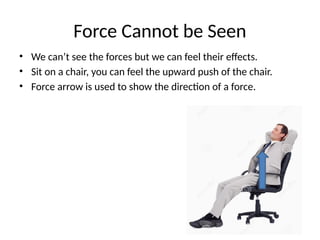 Force Cannot be Seen
• We can’t see the forces but we can feel their effects.
• Sit on a chair, you can feel the upward push of the chair.
• Force arrow is used to show the direction of a force.
 