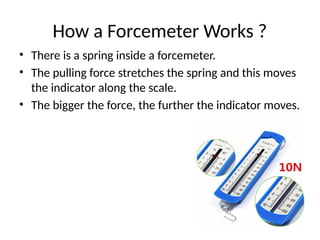 How a Forcemeter Works ?
• There is a spring inside a forcemeter.
• The pulling force stretches the spring and this moves
the indicator along the scale.
• The bigger the force, the further the indicator moves.
 