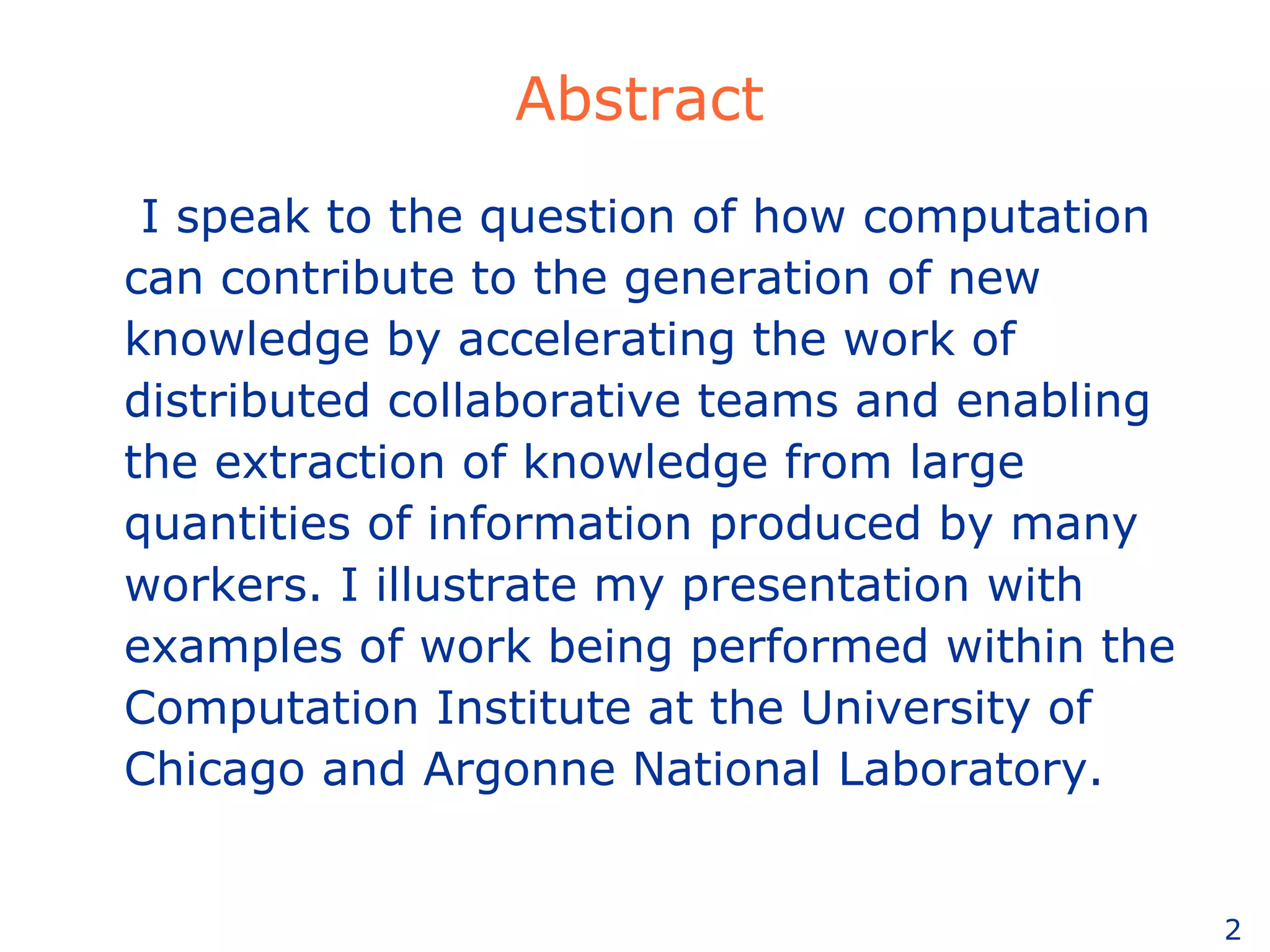 Abstract I speak to the question of how computation can contribute to the generation of new knowledge by accelerating the work of distributed collaborative teams and enabling the extraction of knowledge from large quantities of information produced by many workers. I illustrate my presentation with examples of work being performed within the Computation Institute at the University of Chicago and Argonne National Laboratory. 