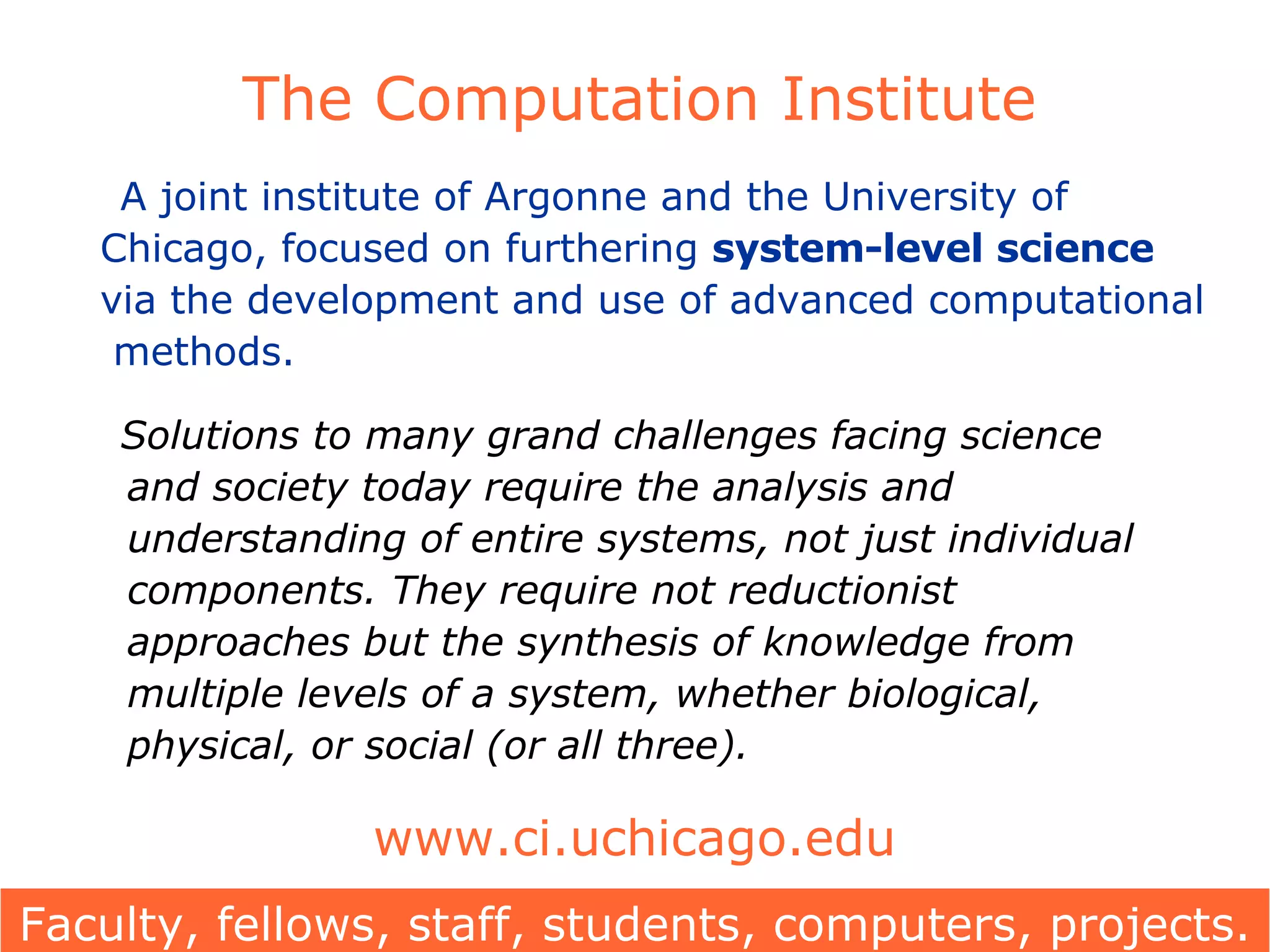 The Computation Institute A joint institute of Argonne and the University of Chicago, focused on furthering  system-level science  via the development and use of advanced computational   methods. Solutions to many grand challenges facing science    and society today require the analysis and    understanding of entire systems, not just individual    components. They require not reductionist    approaches but the synthesis of knowledge from    multiple levels of a system, whether biological,    physical, or social (or all three). www.ci.uchicago.edu Faculty, fellows, staff, students, computers, projects. 