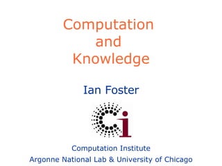 Computation  and  Knowledge Ian Foster Computation Institute Argonne National Lab & University of Chicago 