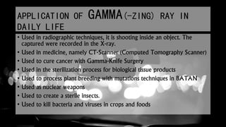 APPLICATION OF GAMMA(-ZING) RAY IN
DAILY LIFE
• Used in radiographic techniques, it is shooting inside an object. The
captured were recorded in the X-ray.
• Used in medicine, namely CT-Scanner (Computed Tomography Scanner)
• Used to cure cancer with Gamma-Knife Surgery
• Used in the sterilization process for biological tissue products
• Used to process plant breeding with mutations techniques in BATAN
• Used as nuclear weapons
• Used to create a sterile insects.
• Used to kill bacteria and viruses in crops and foods
 