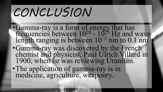 CONCLUSION
•Gamma-ray is a form of energy that has
frequencies between 1020 - 1025 Hz and wave
length ranging is between 10–5 nm to 0.1 nm
•Gamma-ray was discovered by the French
chemist and physicist, Paul Ulrich Villard in
1900, when he was reviewing Uranium.
•The application of gamma-ray is in
medicine, agriculture, weaponry.
 