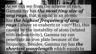 As we can see from the scheme of rays,
Gamma ray has the most tiny size of
any rays, that is equal to an atomic
has the highest frequency of any
rays ( above 10 exahertz or >1019 Hz), this
caused by the instability of atom (related
with radioactivity), Gamma ray can
penetrate an iron plate because of the
frequency. Besides, Gamma ray has the
shortest wavelength which equals to
 