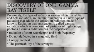 DISCOVERY OF ONE, GAMMA
RAY ITSELF.
Previously, the type of radiation known when it is alpha
and beta radiation, so that their invention is a new type of
radiation that add to the collection radiation made it
known. Radiation was subsequently called gamma
radiation which is composed of particles of high-energy
photons. Gamma radiation has the properties:
• radiation of short wavelength and high frequency
• Do not deflected in a magnetic field
• Energy greatest
• The permeability of the strongest
 