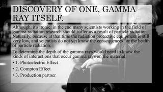 DISCOVERY OF ONE, GAMMA
RAY ITSELF.
Although, it's ironic, in the end many scientists working in the field of
gamma radiation research should suffer as a result of particle radiation.
Naturally, because at that time the radiation protective equipment is still
very low, and scientists do not yet know the consequences for the health
of particle radiation.
To determine the depth of the gamma rays would need to know the
kinds of interactions that occur gamma rays on the material,
• 1. Photoelectric Effect
• 2. Compton Effect
• 3. Production partner
 