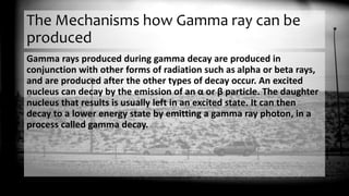 The Mechanisms how Gamma ray can be
produced
Gamma rays produced during gamma decay are produced in
conjunction with other forms of radiation such as alpha or beta rays,
and are produced after the other types of decay occur. An excited
nucleus can decay by the emission of an α or β particle. The daughter
nucleus that results is usually left in an excited state. It can then
decay to a lower energy state by emitting a gamma ray photon, in a
process called gamma decay.
 