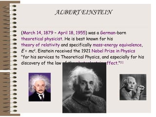 ALBERT EINSTEIN ( March 14 ,  1879  –  April 18 ,  1955 ) was a  German -born  theoretical physicist . He is best known for his  theory of relativity  and specifically  mass–energy equivalence ,  E  =  mc 2 . Einstein received the 1921  Nobel Prize in Physics  "for his services to Theoretical Physics, and especially for his discovery of the law of the  photoelectric effect ." [1] 