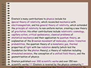 Einstein's many contributions to  physics  include his  special theory of relativity , which reconciled  mechanics  with  electromagnetism , and his  general theory of relativity , which extended the  principle of relativity  to non-uniform motion, creating a new theory of  gravitation . His other contributions include  relativistic cosmology ,  capillary action ,  critical opalescence ,  classical problems  of  statistical mechanics  and their application to  quantum theory , an explanation of the  Brownian movement  of  molecules ,  atomic transition   probabilities , the quantum theory of a  monatomic gas ,  thermal  properties of  light  with low  radiation  density (which laid the foundation for the  photon  theory), a theory of radiation including  stimulated emission , the conception of a  unified field theory , and the geometrization of physics. Einstein published  over 300 scientific works  and over 150 non-scientific works. [2] [3]  Einstein is revered by the physics community, [4]  and in 1999  Time  magazine named him the " Person of the Century ". In wider culture the name "Einstein" has become synonymous with  genius . 
