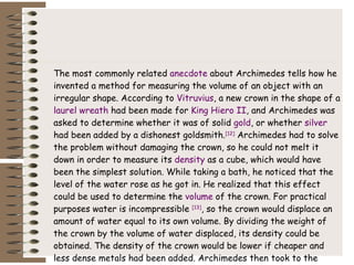 The most commonly related  anecdote  about Archimedes tells how he invented a method for measuring the volume of an object with an irregular shape. According to  Vitruvius , a new crown in the shape of a  laurel wreath  had been made for  King Hiero II , and Archimedes was asked to determine whether it was of solid  gold , or whether  silver  had been added by a dishonest goldsmith. [12]  Archimedes had to solve the problem without damaging the crown, so he could not melt it down in order to measure its  density  as a cube, which would have been the simplest solution. While taking a bath, he noticed that the level of the water rose as he got in. He realized that this effect could be used to determine the  volume  of the crown. For practical purposes water is incompressible  [13] , so the crown would displace an amount of water equal to its own volume. By dividing the weight of the crown by the volume of water displaced, its density could be obtained. The density of the crown would be lower if cheaper and less dense metals had been added. Archimedes then took to the streets naked, so excited by his discovery that he had forgotten to dress, crying " Eureka !" "I have found it!" ( Greek : "εύρηκα!") 