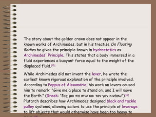The story about the golden crown does not appear in the known works of Archimedes, but in his treatise  On Floating Bodies  he gives the principle known in  hydrostatics  as  Archimedes' Principle . This states that a body immersed in a fluid experiences a buoyant force equal to the weight of the displaced fluid. [15] While Archimedes did not invent the  lever , he wrote the earliest known rigorous explanation of the principle involved. According to  Pappus of Alexandria , his work on levers caused him to remark: "Give me a place to stand on, and I will move the Earth." ( Greek : "δος μοι πα στω και ταν γαν κινάσω") [16]  Plutarch describes how Archimedes designed  block and tackle   pulley  systems, allowing sailors to use the principle of  leverage  to lift objects that would otherwise have been too heavy to move. [17] 