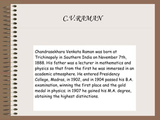 C.V.RAMAN Chandrasekhara Venkata Raman was born at Trichinopoly in Southern India on November 7th, 1888. His father was a lecturer in mathematics and physics so that from the first he was immersed in an academic atmosphere. He entered Presidency College, Madras, in 1902, and in 1904 passed his B.A. examination, winning the first place and the gold medal in physics; in 1907 he gained his M.A. degree, obtaining the highest distinctions. 