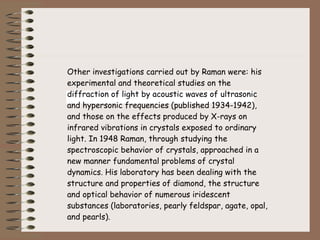 Other investigations carried out by Raman were: his experimental and theoretical studies on the diffraction of light by acoustic waves of ultrasonic and hypersonic frequencies (published 1934-1942), and those on the effects produced by X-rays on infrared vibrations in crystals exposed to ordinary light. In 1948 Raman, through studying the spectroscopic behavior of crystals, approached in a new manner fundamental problems of crystal dynamics. His laboratory has been dealing with the structure and properties of diamond, the structure and optical behavior of numerous iridescent substances (laboratories, pearly feldspar, agate, opal, and pearls). 